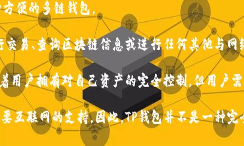 TP钱包（TokenPocket）是一种多链数字资产钱包，功能包括加密货币存储、交易等。然而，它的使用通常依赖于网络连接。

以下是关于TP钱包的一些重要信息：

1. **基本功能**：TP钱包可以存储各种加密货币，包括以太坊、比特币等，并且支持多个区块链，使其成为一种方便的多链钱包。

2. **网络依赖性**：虽然TP钱包的某些功能（如查看资产、检索地址等）在离线状态下是可以使用的，但在进行交易、查询区块链信息或进行任何其他与网络相关的活动时，必须连接到互联网。

3. **安全性**：TP钱包提供了较高的安全性，通过私钥管理用户的资产。私人密钥存储在用户设备上，这意味着用户拥有对自己资产的完全控制。但用户需要确保他们的设备安全，以防止被盗或恶意软件的攻击。

总结来说，终端使用TP钱包时，它在某些基本信息的查看上可以是“离线”的，但实际的交易和大部分功能都需要互联网的支持。因此，TP钱包并不是一种完全不需要网络的钱包。如果你有兴趣使用TP钱包，确保在安全的网络环境下操作，并定期备份你的资产和私钥。