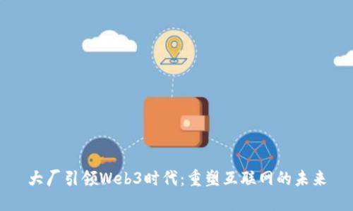 大厂引领Web3时代：重塑互联网的未来