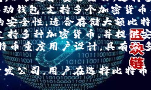 比特币钱包通常没有一个固定的单一名称，而是由许多不同的开发者和公司提供。以下是一些流行的比特币钱包名称：

1. **Coinbase** - 一个非常流行的在线钱包和交易所，用户可以购买、出售和存储比特币及其他加密货币。
2. **Blockchain.info** - 提供在线钱包服务，用户可以轻松地创建和管理他们的比特币钱包。
3. **Electrum** - 一个轻量级的桌面钱包，以快速和安全著称，支持多种操作系统。
4. **Exodus** - 一个用户友好的桌面和移动钱包，支持多个加密货币并具有内置交易所功能。
5. **Trezor** - 一款硬件钱包，提供极高的安全性，适合存储大额比特币。
6. **Ledger** - 另一款流行的硬件钱包，支持多种加密货币，并提供安全的离线存储解决方案。
7. **Mycelium** - 一款移动钱包，针对比特币重度用户设计，具有众多先进功能。

这些钱包的名称反映了它们的功能、服务或开发公司，用户在选择比特币钱包时应根据自己的需求进行选择。